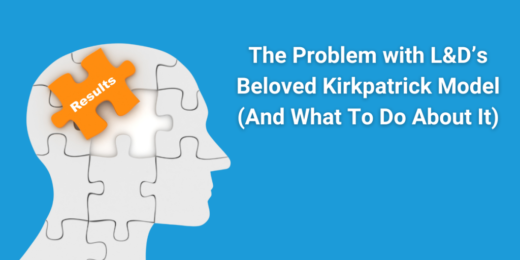 We are only as good as our tools. As an L&D professional, that’s especially true. You have to constantly revisit and reevaluate the models and frameworks you rely on. Are they still serving you? Or are you serving them? One tool I see get in the way of the L&D professional all too often is the Kirkpatrick Model.